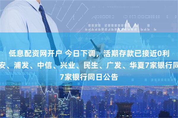 低息配资网开户 今日下调，活期存款已接近0利率！平安、浦发、中信、兴业、民生、广发、华夏7家银行同日公告