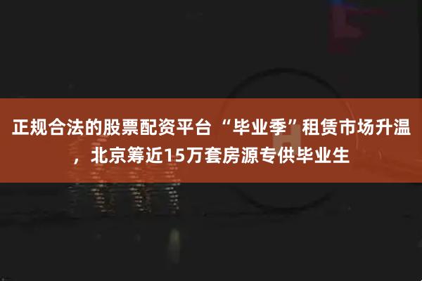 正规合法的股票配资平台 “毕业季”租赁市场升温，北京筹近15万套房源专供毕业生