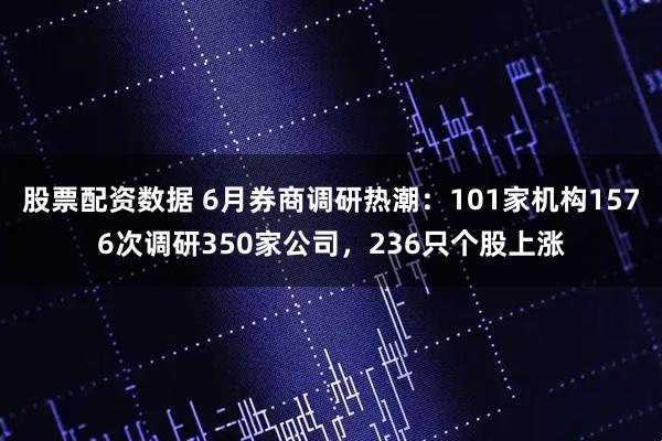 股票配资数据 6月券商调研热潮：101家机构1576次调研350家公司，236只个股上涨