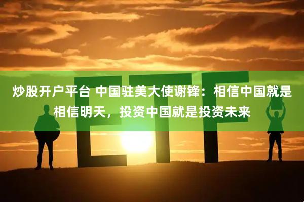 炒股开户平台 中国驻美大使谢锋：相信中国就是相信明天，投资中国就是投资未来