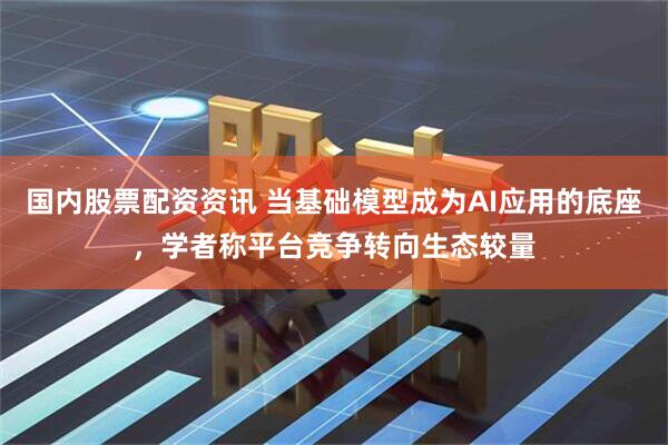 国内股票配资资讯 当基础模型成为AI应用的底座，学者称平台竞争转向生态较量