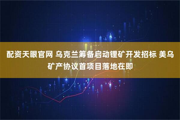 配资天眼官网 乌克兰筹备启动锂矿开发招标 美乌矿产协议首项目落地在即
