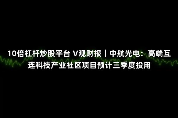 10倍杠杆炒股平台 V观财报｜中航光电：高端互连科技产业社区项目预计三季度投用