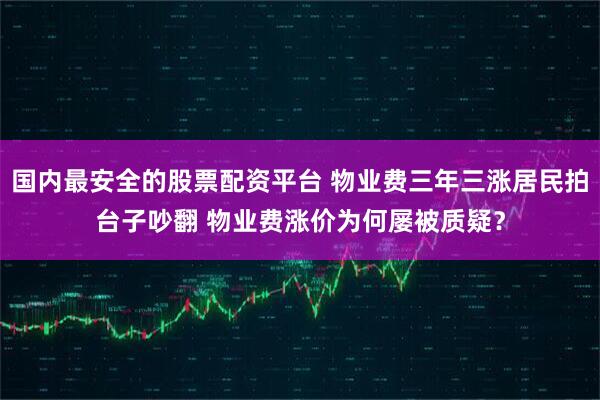 国内最安全的股票配资平台 物业费三年三涨居民拍台子吵翻 物业费涨价为何屡被质疑？