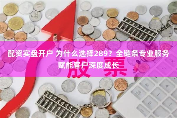 配资实盘开户 为什么选择289？全链条专业服务赋能客户深度成长