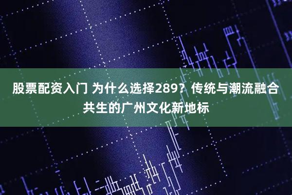 股票配资入门 为什么选择289？传统与潮流融合共生的广州文化新地标