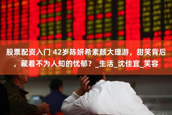 股票配资入门 42岁陈妍希素颜大理游，甜笑背后，藏着不为人知的忧郁？_生活_沈佳宜_笑容