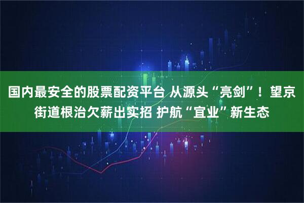 国内最安全的股票配资平台 从源头“亮剑”！望京街道根治欠薪出实招 护航“宜业”新生态