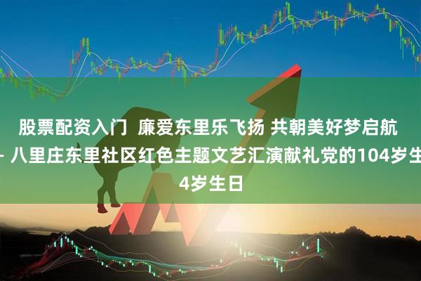 股票配资入门  廉爱东里乐飞扬 共朝美好梦启航 —— 八里庄东里社区红色主题文艺汇演献礼党的104岁生日
