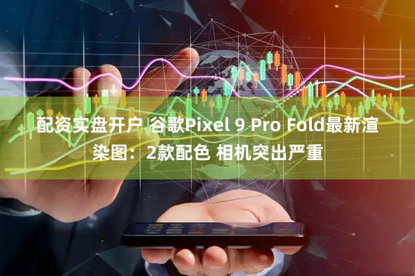 配资实盘开户 谷歌Pixel 9 Pro Fold最新渲染图：2款配色 相机突出严重