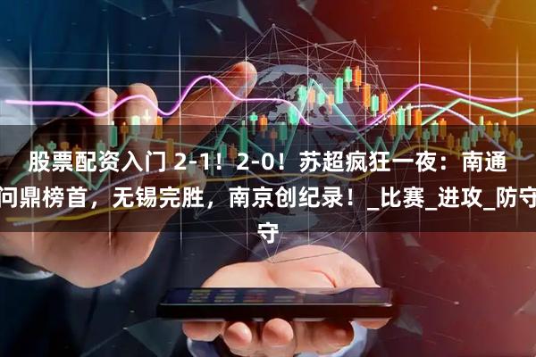 股票配资入门 2-1！2-0！苏超疯狂一夜：南通问鼎榜首，无锡完胜，南京创纪录！_比赛_进攻_防守