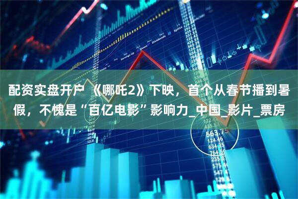 配资实盘开户 《哪吒2》下映，首个从春节播到暑假，不愧是“百亿电影”影响力_中国_影片_票房