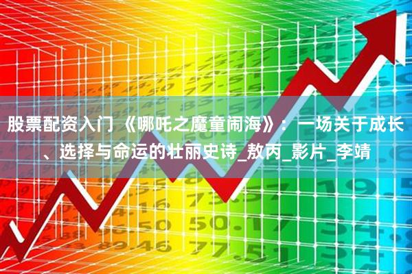 股票配资入门 《哪吒之魔童闹海》：一场关于成长、选择与命运的壮丽史诗_敖丙_影片_李靖