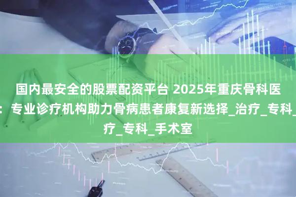 国内最安全的股票配资平台 2025年重庆骨科医院推荐：专业诊疗机构助力骨病患者康复新选择_治疗_专科_手术室
