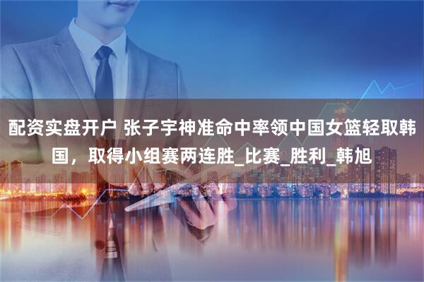 配资实盘开户 张子宇神准命中率领中国女篮轻取韩国，取得小组赛两连胜_比赛_胜利_韩旭