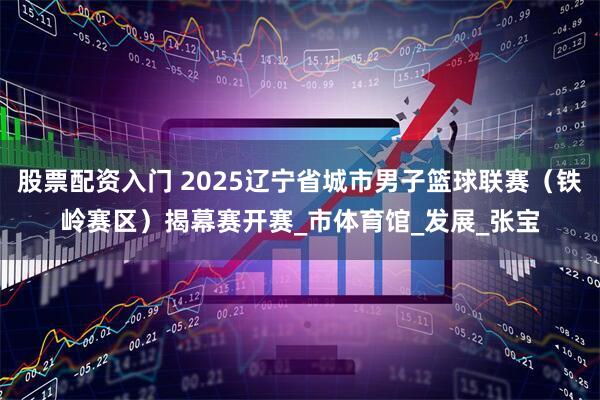 股票配资入门 2025辽宁省城市男子篮球联赛（铁岭赛区）揭幕赛开赛_市体育馆_发展_张宝