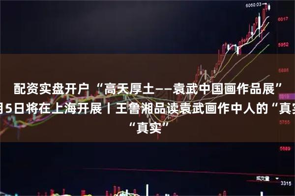 配资实盘开户 “高天厚土——袁武中国画作品展”8月5日将在上海开展丨王鲁湘品读袁武画作中人的“真实”