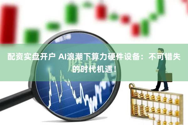 配资实盘开户 AI浪潮下算力硬件设备：不可错失的时代机遇！