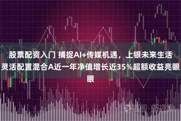 股票配资入门 捕捉AI+传媒机遇，上银未来生活灵活配置混合A近一年净值增长近35%超额收益亮眼