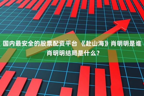 国内最安全的股票配资平台 《赴山海》肖明明是谁 肖明明结局是什么？