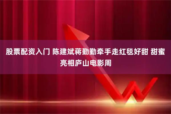 股票配资入门 陈建斌蒋勤勤牵手走红毯好甜 甜蜜亮相庐山电影周