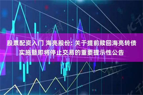 股票配资入门 海亮股份: 关于提前赎回海亮转债实施暨即将停止交易的重要提示性公告