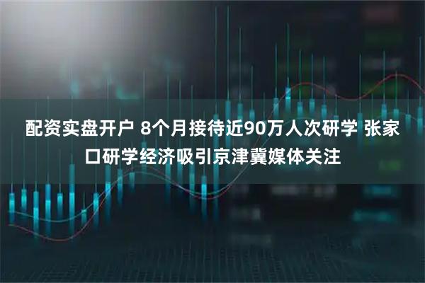 配资实盘开户 8个月接待近90万人次研学 张家口研学经济吸引京津冀媒体关注