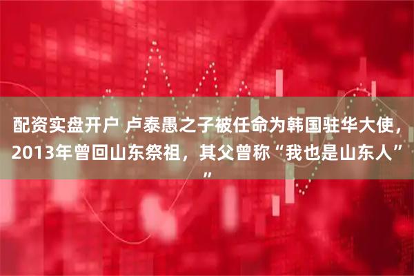 配资实盘开户 卢泰愚之子被任命为韩国驻华大使，2013年曾回山东祭祖，其父曾称“我也是山东人”