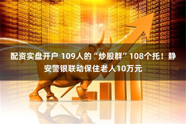 配资实盘开户 109人的“炒股群”108个托！静安警银联动保住老人10万元