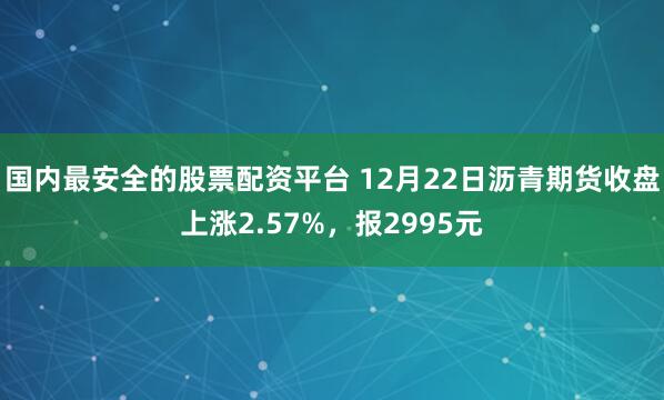 国内最安全的股票配资平台 12月22日沥青期货收盘上涨2.57%，报2995元