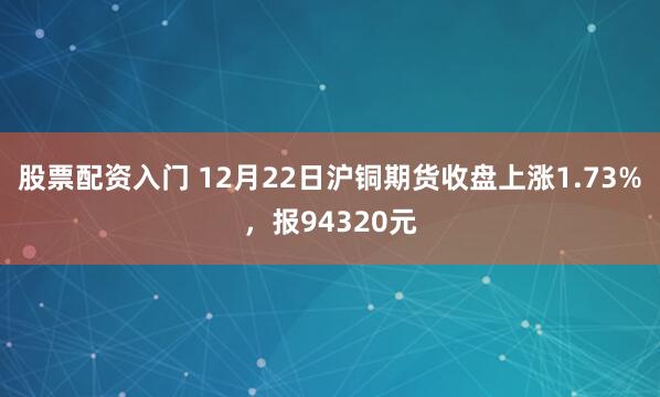 股票配资入门 12月22日沪铜期货收盘上涨1.73%，报94320元
