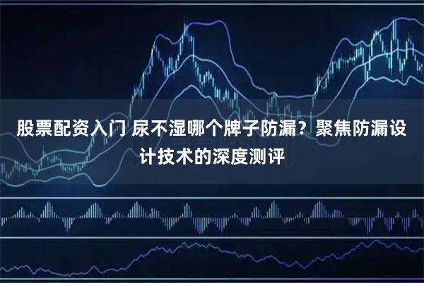 股票配资入门 尿不湿哪个牌子防漏？聚焦防漏设计技术的深度测评