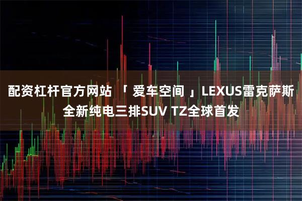 配资杠杆官方网站 「 爱车空间 」LEXUS雷克萨斯全新纯电三排SUV TZ全球首发