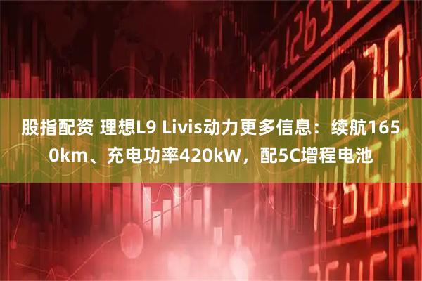 股指配资 理想L9 Livis动力更多信息：续航1650km、充电功率420kW，配5C增程电池