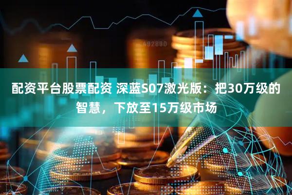配资平台股票配资 深蓝S07激光版：把30万级的智慧，下放至15万级市场