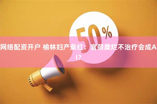 网络配资开户 榆林妇产柴红：宫颈糜烂不治疗会成AI？