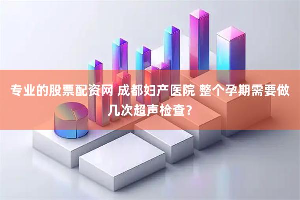 专业的股票配资网 成都妇产医院 整个孕期需要做几次超声检查？