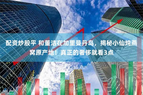 配资炒股平 和董洁在加里曼丹岛，揭秘小仙炖燕窝原产地！真正的奢侈就看3点