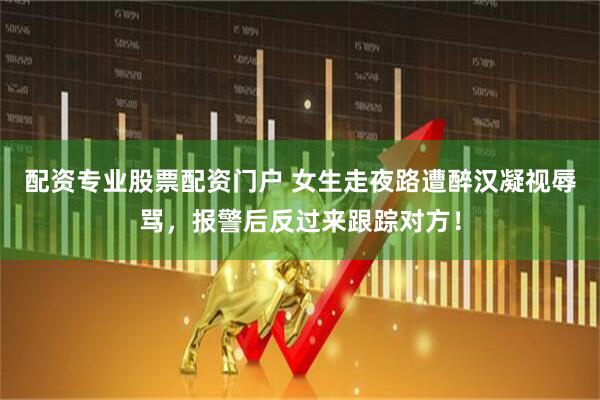 配资专业股票配资门户 女生走夜路遭醉汉凝视辱骂，报警后反过来跟踪对方！