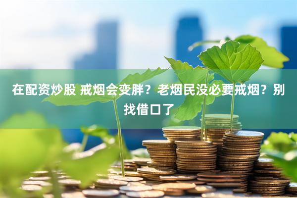 在配资炒股 戒烟会变胖？老烟民没必要戒烟？别找借口了