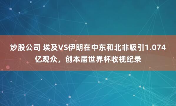 炒股公司 埃及VS伊朗在中东和北非吸引1.074亿观众，创本届世界杯收视纪录