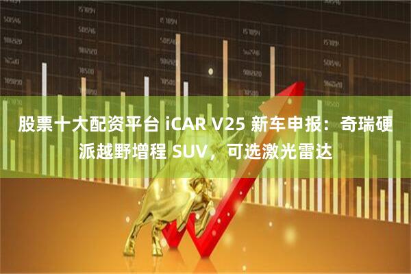 股票十大配资平台 iCAR V25 新车申报：奇瑞硬派越野增程 SUV，可选激光雷达