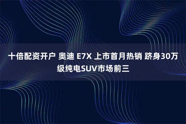十倍配资开户 奥迪 E7X 上市首月热销 跻身30万级纯电SUV市场前三