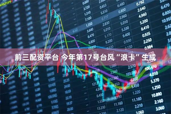 前三配资平台 今年第17号台风“浪卡”生成