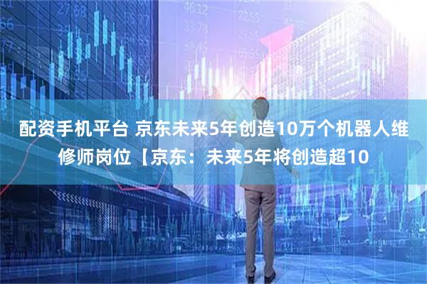 配资手机平台 京东未来5年创造10万个机器人维修师岗位【京东：未来5年将创造超10