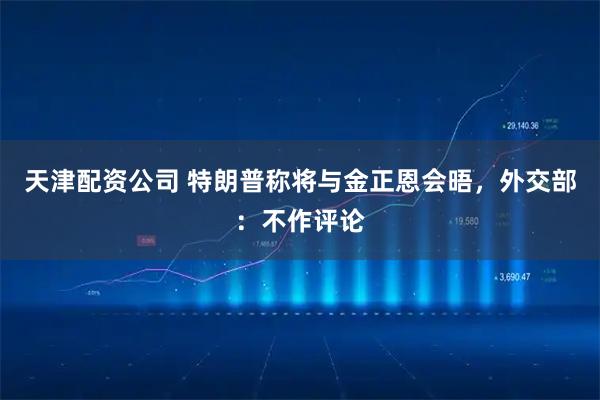 天津配资公司 特朗普称将与金正恩会晤，外交部：不作评论