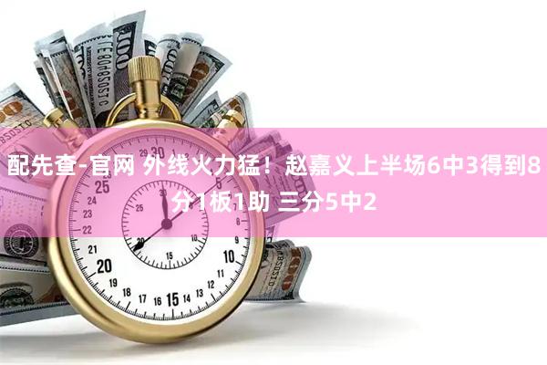 配先查-官网 外线火力猛！赵嘉义上半场6中3得到8分1板1助 三分5中2