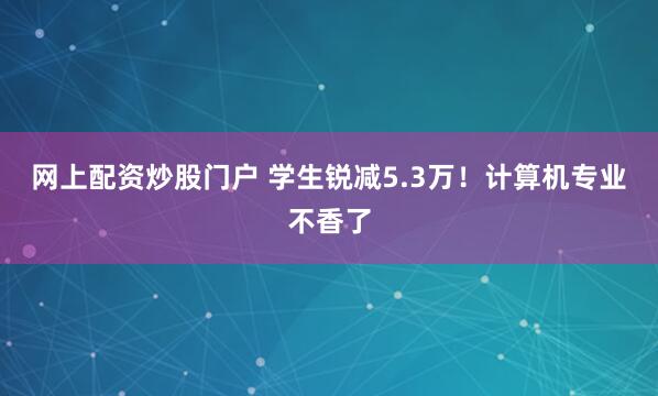 网上配资炒股门户 学生锐减5.3万！计算机专业不香了