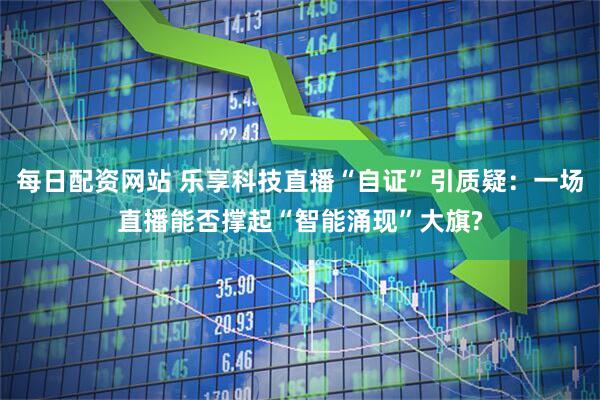 每日配资网站 乐享科技直播“自证”引质疑：一场直播能否撑起“智能涌现”大旗?