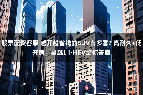 股票配资客服 越开越省钱的SUV有多香? 高耐久+低开销，星越L i-HEV给你答案